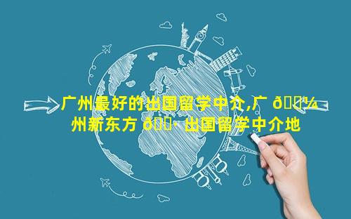 广州最好的出国留学中介,广 🌼 州新东方 🕷 出国留学中介地址